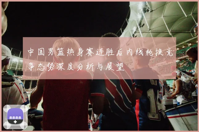 中国男篮热身赛连胜后内线轮换竞争态势深度分析与展望