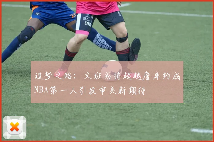 追梦之路:文班或将超越詹库约成NBA第一人引发审美新期待