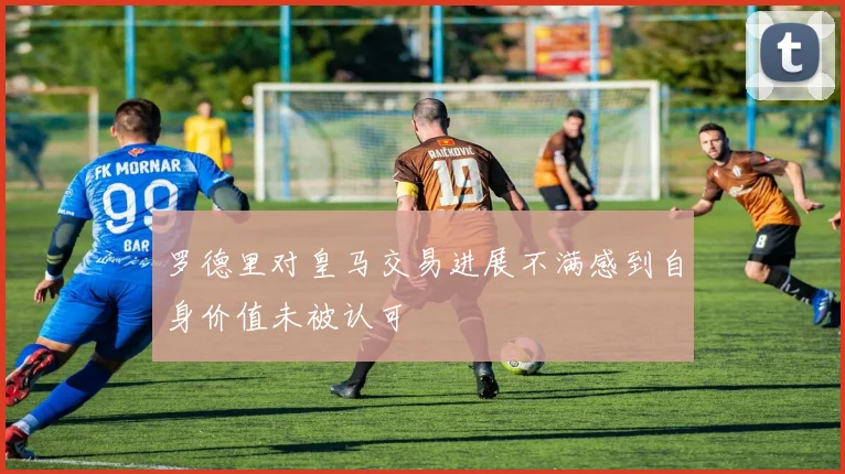 罗德里对皇马交易进展不满感到自身价值未被认可