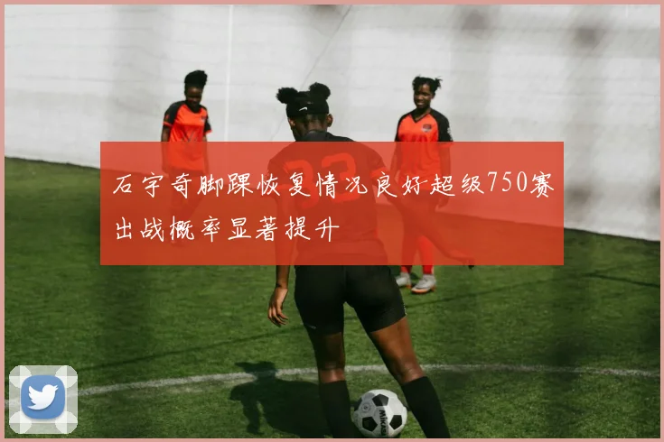石宇奇脚踝恢复情况良好超级750赛出战概率显著提升
