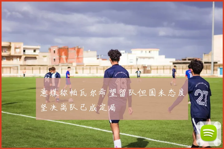 意媒称帕瓦尔希望留队但国米态度坚决离队已成定局