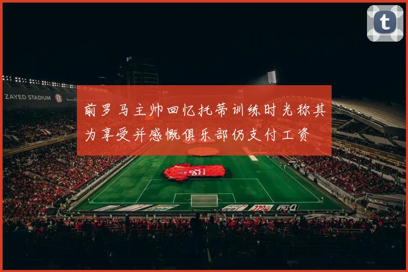 前罗马主帅回忆托蒂训练时光称其为享受并感慨俱乐部仍支付工资