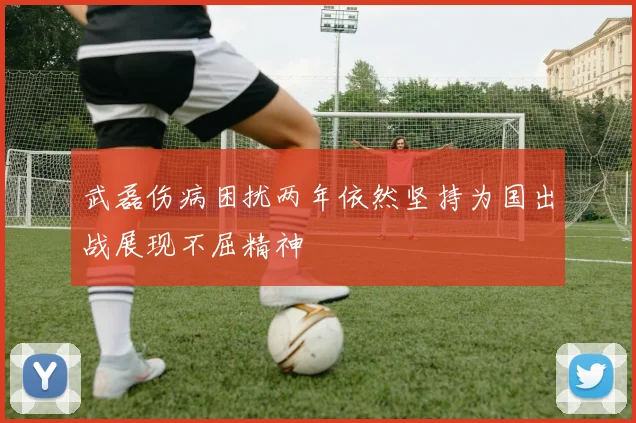 武磊伤病困扰两年依然坚持为国出战展现不屈精神