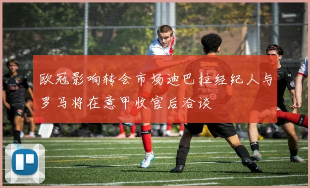 欧冠影响转会市场迪巴拉经纪人与罗马将在意甲收官后洽谈