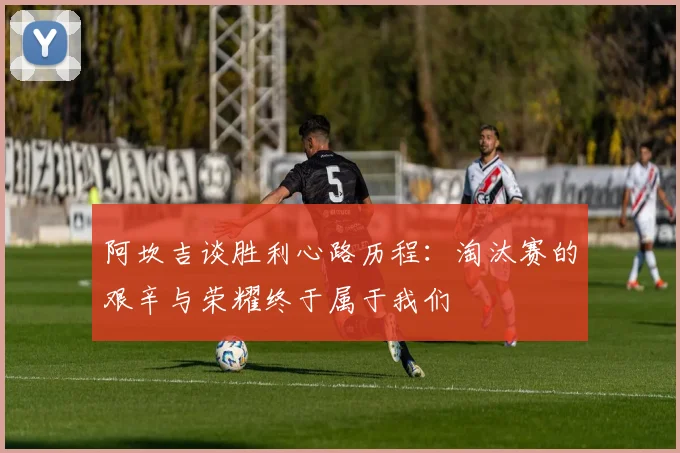 阿坎吉谈胜利心路历程:淘汰赛的艰辛与荣耀终于属于我们