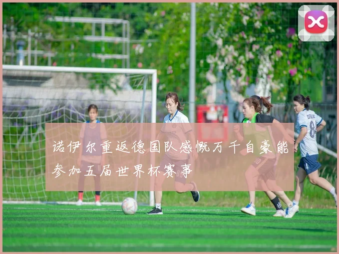 诺伊尔重返德国队感慨万千自豪能参加五届世界杯赛事