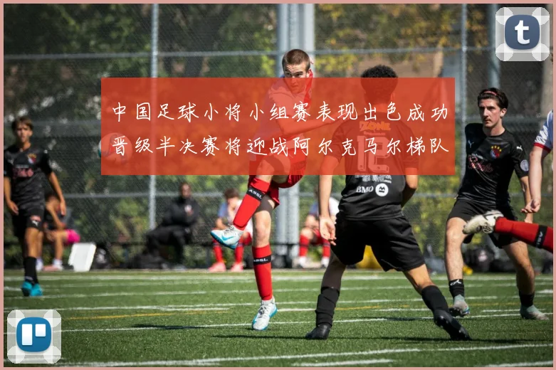 中国足球小将小组赛表现出色成功晋级半决赛将迎战阿尔克马尔梯队