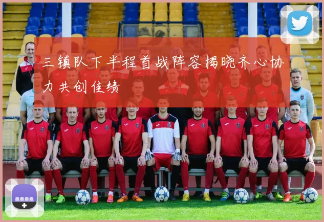 三镇队下半程首战阵容揭晓齐心协力共创佳绩