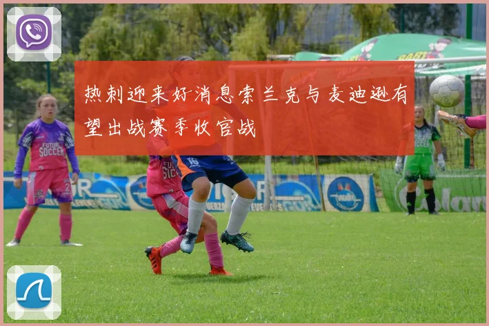 热刺迎来好消息索兰克与麦迪逊有望出战赛季收官战