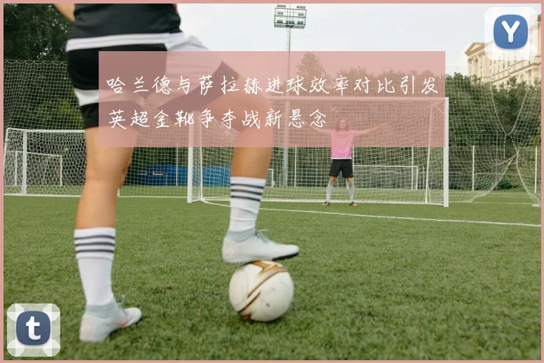 哈兰德与萨拉赫进球效率对比引发英超金靴争夺战新悬念