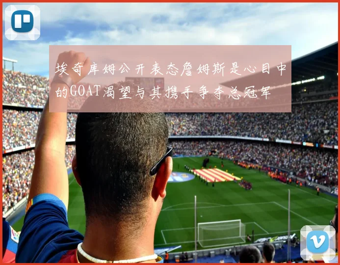 埃奇库姆公开表态詹姆斯是心目中的GOAT渴望与其携手争夺总冠军