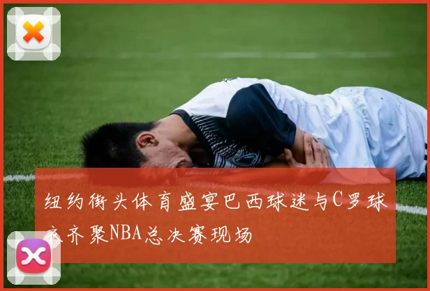 纽约街头体育盛宴巴西球迷与C罗球衣齐聚NBA总决赛现场