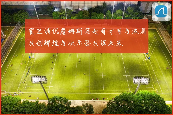 霍里调侃詹姆斯若赴奇才可与浓眉共创辉煌与状元签共谋未来
