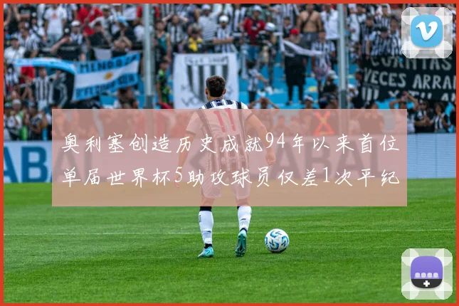 奥利塞创造历史成就94年以来首位单届世界杯5助攻球员仅差1次平纪录
