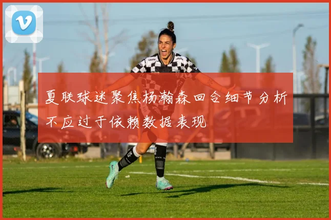 夏联球迷聚焦杨瀚森回合细节分析不应过于依赖数据表现