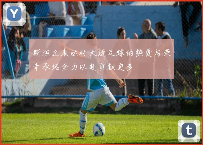 斯坦丘表达对大连足球的热爱与荣幸承诺全力以赴贡献更多
