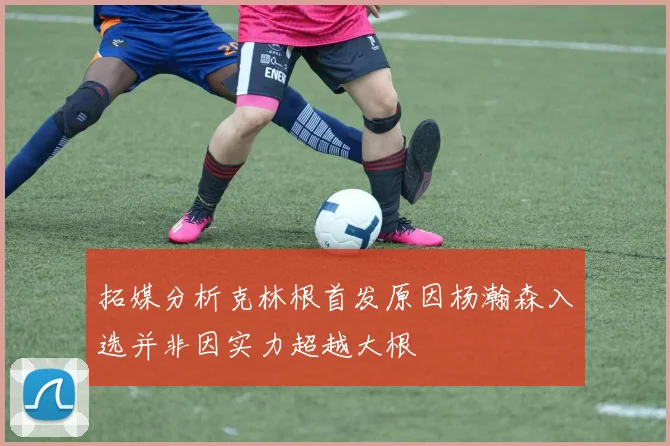 拓媒分析克林根首发原因杨瀚森入选并非因实力超越大根