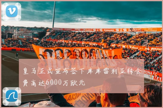 皇马正式宣布签下库库雷利亚转会费高达6000万欧元