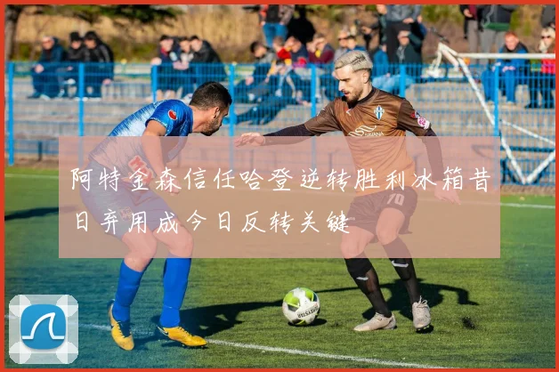 阿特金森信任哈登逆转胜利冰箱昔日弃用成今日反转关键