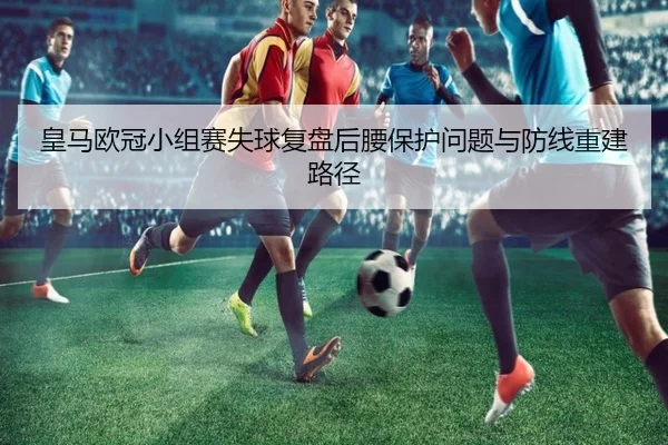 皇马欧冠小组赛失球复盘后腰保护问题与防线重建路径